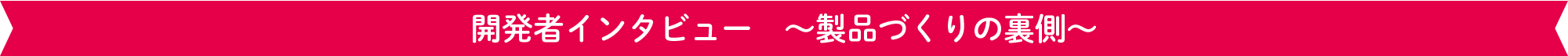 開発者インタビュー　～製品づくりの裏側～